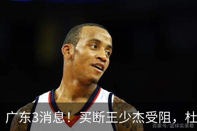 广东3消息！买断王少杰受阻，杜锋将出国学习，奎因有望加薪续约