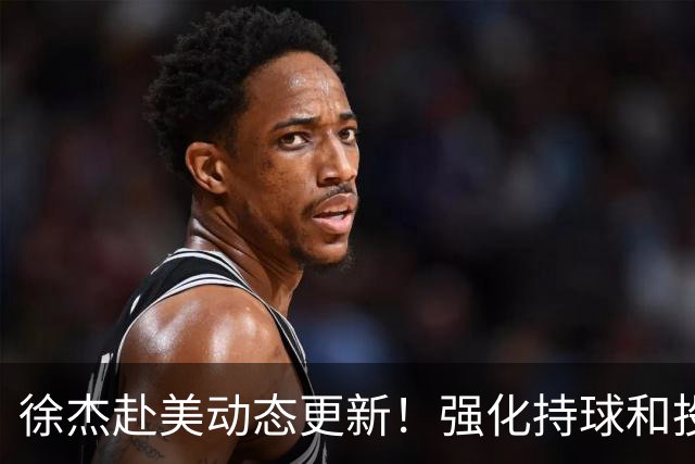 徐杰赴美动态更新！强化持球和投篮，期待进攻全面蜕变！