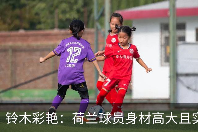 铃木彩艳：荷兰球员身材高大且实力强劲 比赛中要尽可能做好防守