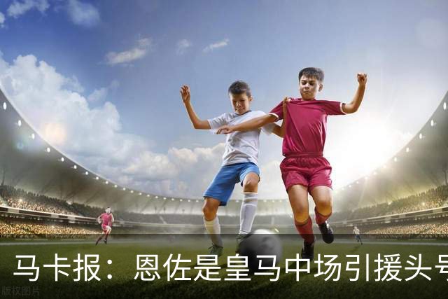 马卡报：恩佐是皇马中场引援头号目标，球员估价不低于1.2亿欧