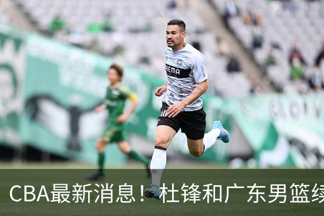 CBA最新消息！杜锋和广东男篮续约四年，浙江官宣续约法莱卡斯，郭艾伦续约遇阻